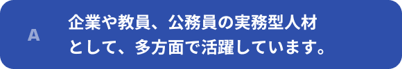 企業や教員、公務員の実務型人材として、多方面で活躍しています。