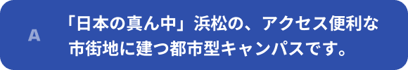 「日本の真ん中」浜松の、アクセス便利な市街地に建つ都市型キャンパスです。