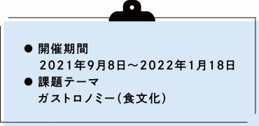 開催期間 2021年9月8日から2022年1月18日  課題テーマ ガストロノミー（食文化）