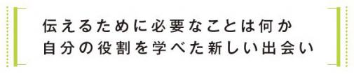 伝えるために必要なことは何か 自分の役割を学べた新しい出会い