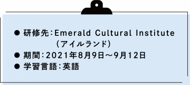 研修先：Emerald Cultural Institute  （アイルランド）  期間：2021年8月9日から9月12日 学習言語：英語