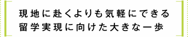 現 地 に 赴くよりも気 軽 に できる 留学実現に向けた大きな一歩